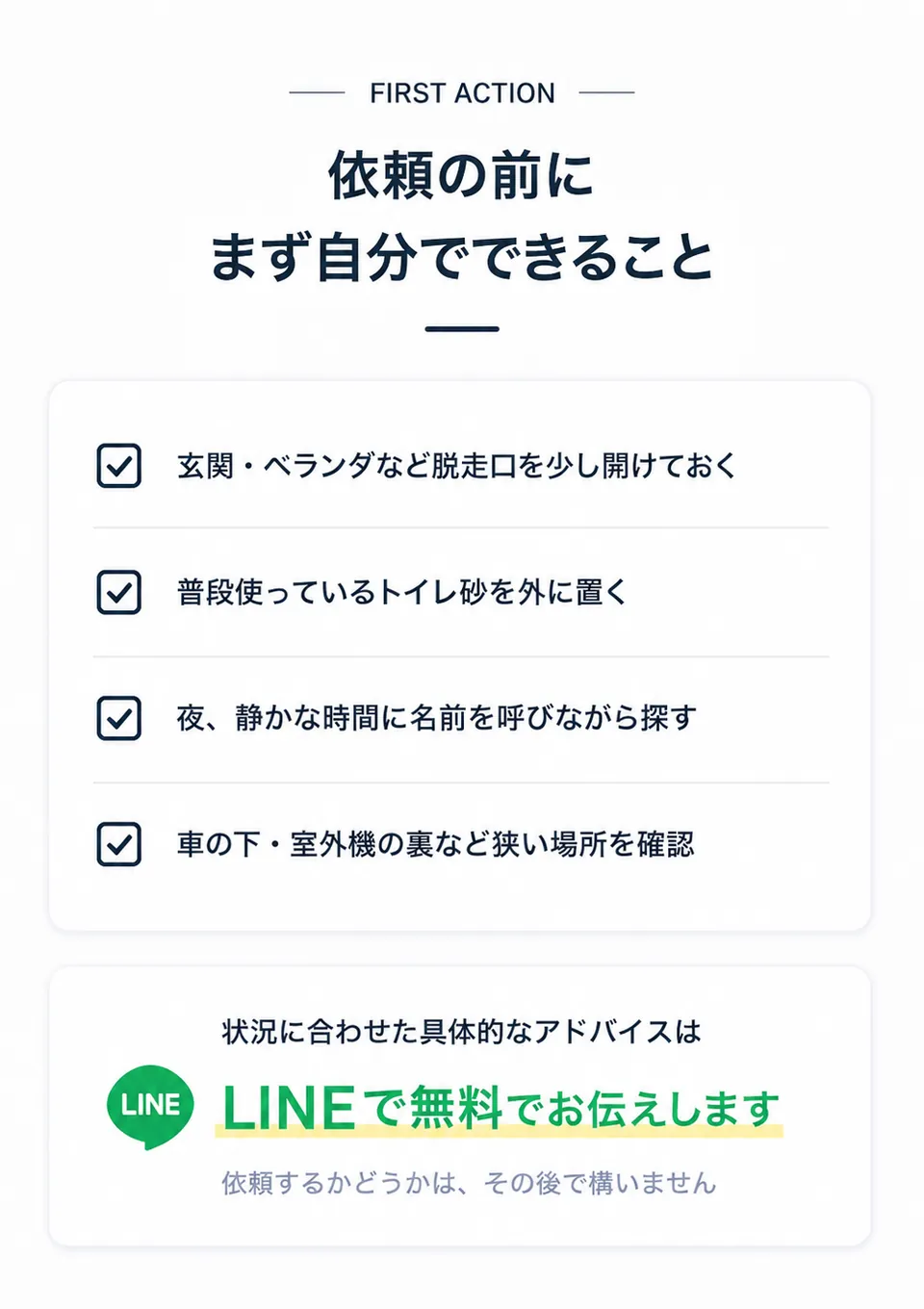 依頼の前にまず自分でできること。玄関・ベランダなど脱走口を少し開けておく。普段使っているトイレ砂を外に置く。夜、静かな時間に名前を呼びながら探す。車の下・室外機の裏など狭い場所を確認。状況に合わせた具体的なアドバイスはLINEで無料でお伝えします。依頼するかどうかは、その後で構いません。