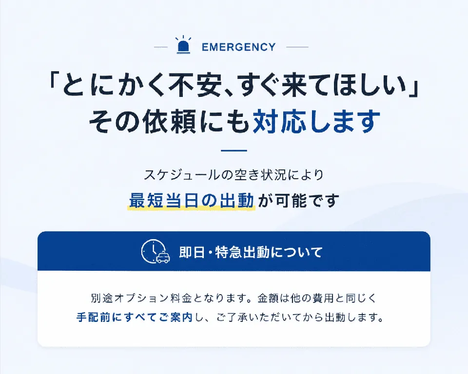 EMERGENCY。「とにかく不安、すぐ来てほしい」その依頼にも対応します。スケジュールの空き状況により最短当日の出動が可能です。即日・特急出動について：別途オプション料金となります。金額は他の費用と同じく手配前にすべてご案内し、ご了承いただいてから出動します。